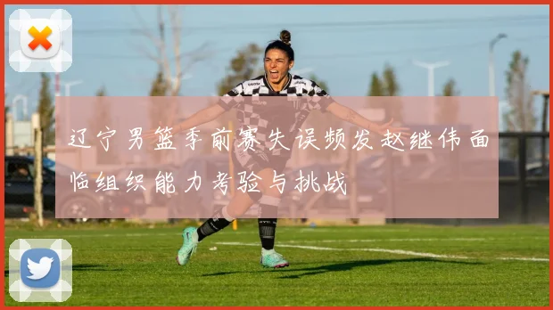 辽宁男篮季前赛失误频发赵继伟面临组织能力考验与挑战