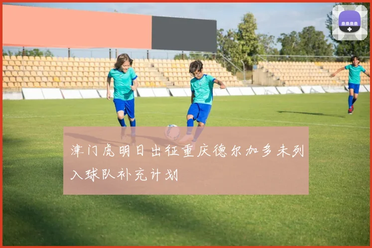 津门虎明日出征重庆德尔加多未列入球队补充计划