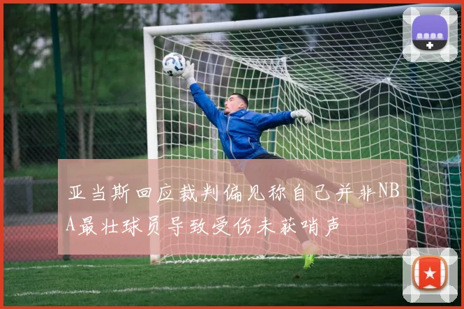 亚当斯回应裁判偏见称自己并非NBA最壮球员导致受伤未获哨声