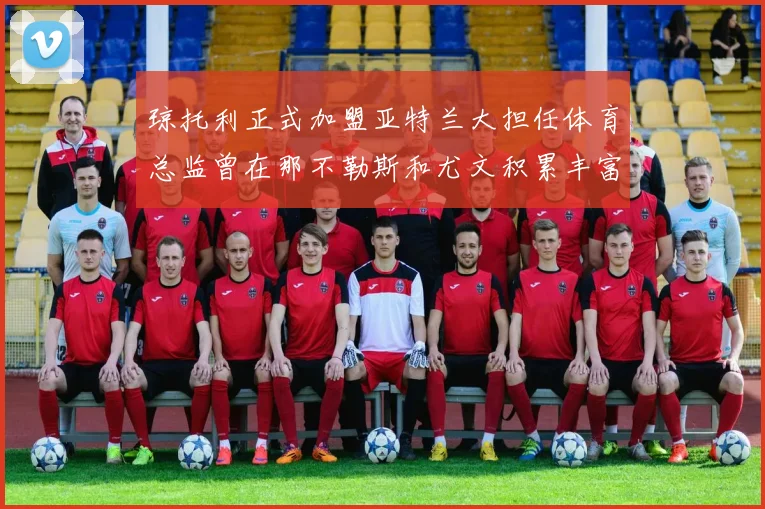 琼托利正式加盟亚特兰大担任体育总监曾在那不勒斯和尤文积累丰富经验