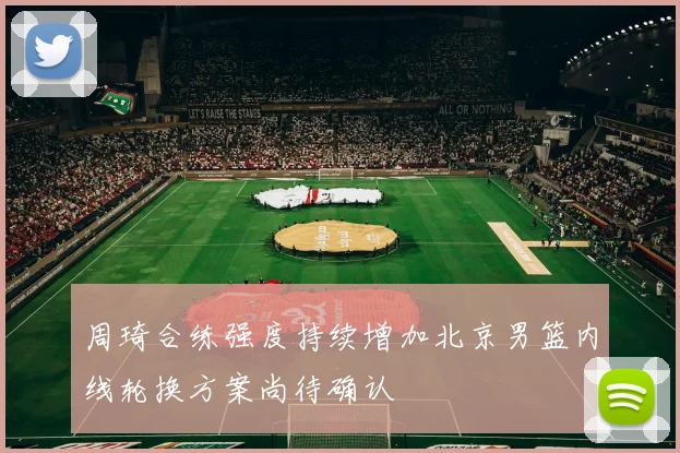 周琦合练强度持续增加北京男篮内线轮换方案尚待确认