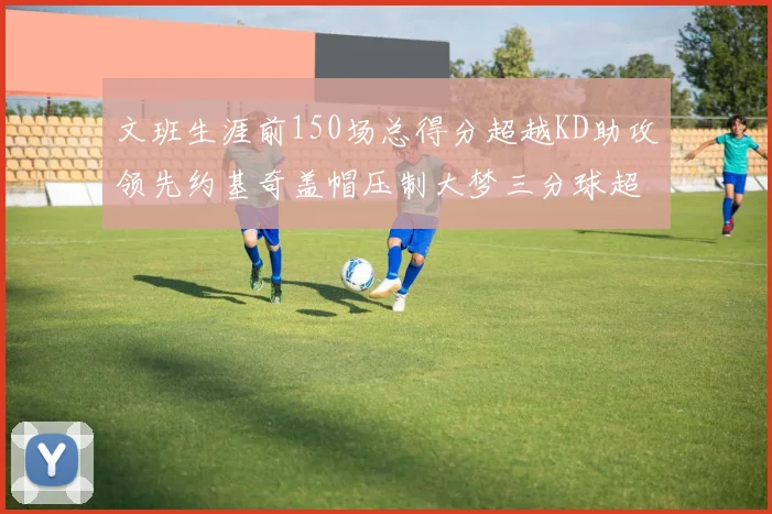 文班生涯前150场总得分超越KD助攻领先约基奇盖帽压制大梦三分球超越库里