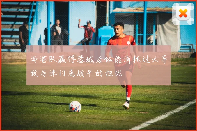 海港队赢得蓉城后体能消耗过大导致与津门虎战平的担忧