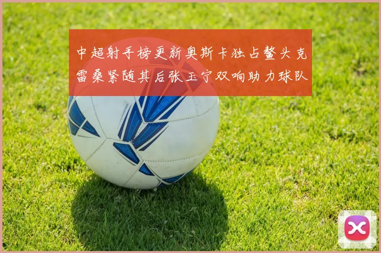 中超射手榜更新奥斯卡独占鳌头克雷桑紧随其后张玉宁双响助力球队