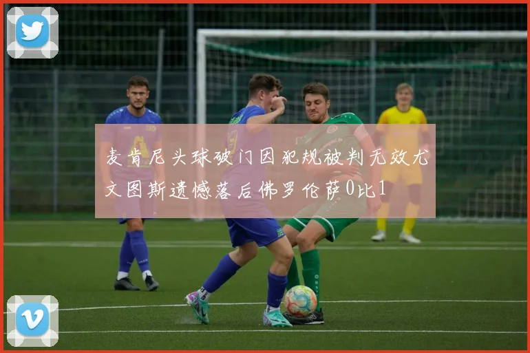 麦肯尼头球破门因犯规被判无效尤文图斯遗憾落后佛罗伦萨0比1