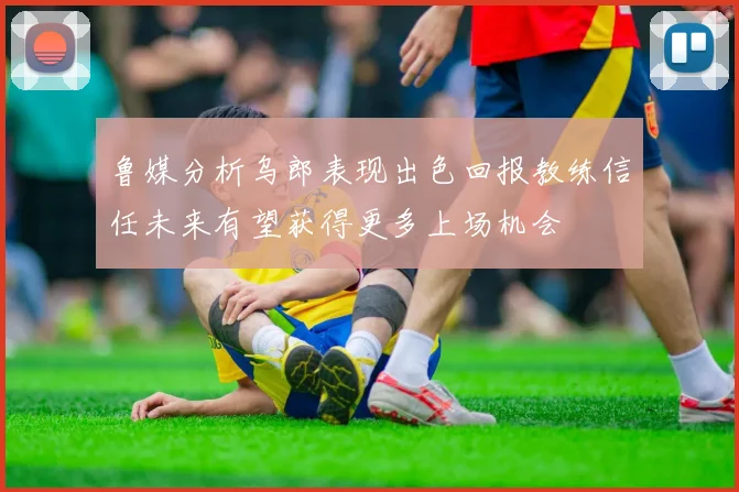 鲁媒分析乌郎表现出色回报教练信任未来有望获得更多上场机会