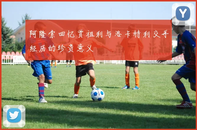 阿隆索回忆贾祖利与洛卡特利交手经历的珍贵意义