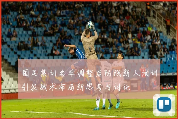 国足集训名单调整后防线新人试训引发战术布局新思考与讨论