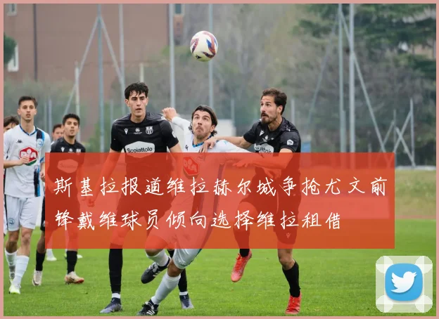 斯基拉报道维拉赫尔城争抢尤文前锋戴维球员倾向选择维拉租借