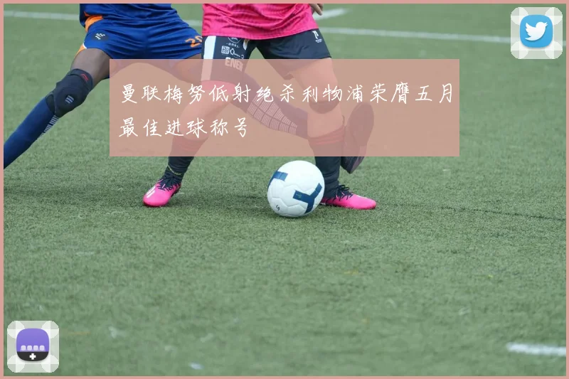 曼联梅努低射绝杀利物浦荣膺五月最佳进球称号
