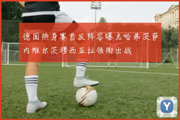 德国热身赛首发阵容曝光哈弗茨萨内维尔茨穆西亚拉领衔出战
