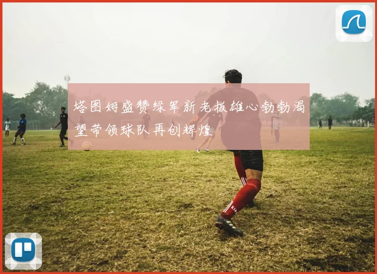 塔图姆盛赞绿军新老板雄心勃勃渴望带领球队再创辉煌