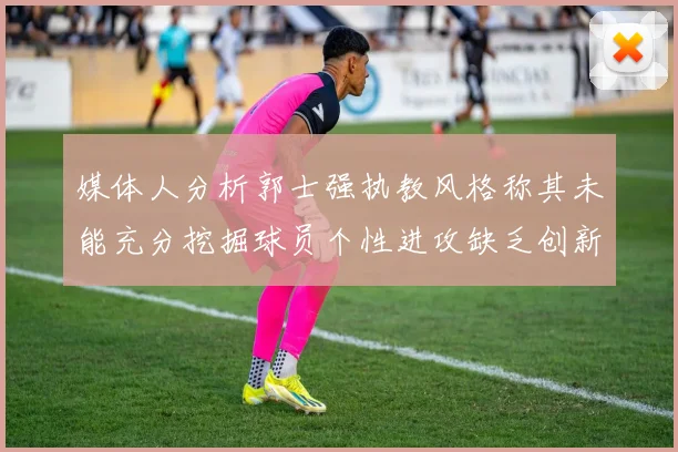 媒体人分析郭士强执教风格称其未能充分挖掘球员个性进攻缺乏创新性