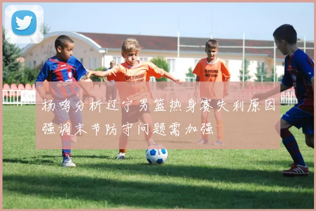 杨鸣分析辽宁男篮热身赛失利原因强调末节防守问题需加强