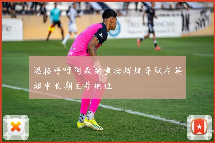 温格呼吁阿森纳重拾辉煌争取在英超中长期主导地位