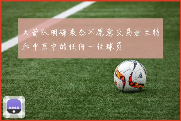 火箭队明确表态不愿意交易杜兰特和申京中的任何一位球员