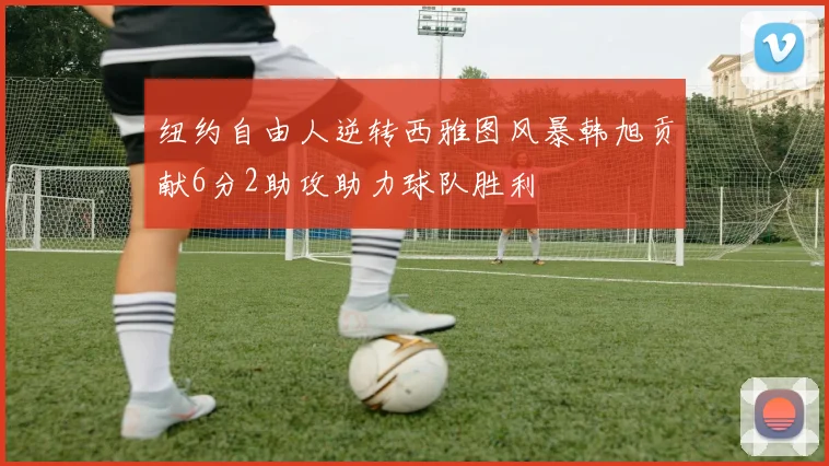 纽约自由人逆转西雅图风暴韩旭贡献6分2助攻助力球队胜利