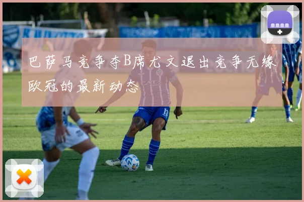 巴萨马竞争夺B席尤文退出竞争无缘欧冠的最新动态