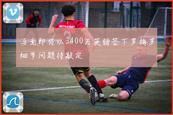 马竞即将以3400万英镑签下罗梅罗细节问题待敲定