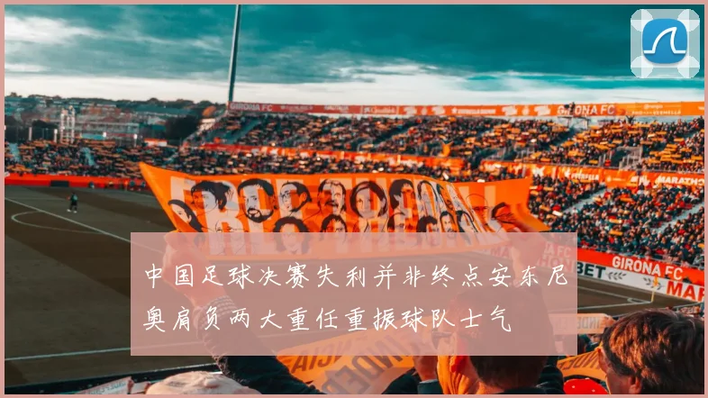 中国足球决赛失利并非终点安东尼奥肩负两大重任重振球队士气