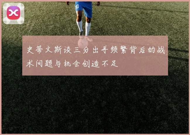 史蒂文斯谈三分出手频繁背后的战术问题与机会创造不足
