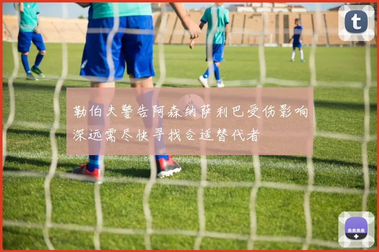 勒伯夫警告阿森纳萨利巴受伤影响深远需尽快寻找合适替代者